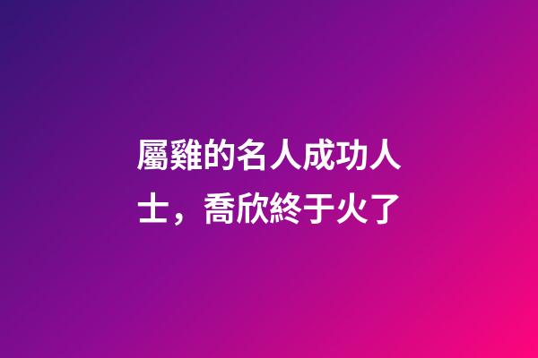 屬雞的名人成功人士，喬欣終于火了