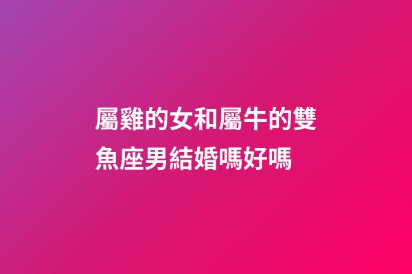 屬雞的女和屬牛的雙魚座男結婚嗎好嗎-第1張-星座運勢-玄機派