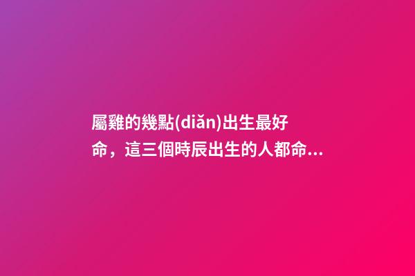 屬雞的幾點(diǎn)出生最好命，這三個時辰出生的人都命好