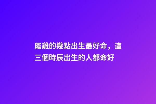 屬雞的幾點出生最好命，這三個時辰出生的人都命好