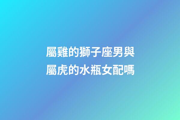 屬雞的獅子座男與屬虎的水瓶女配嗎-第1張-星座運勢-玄機派