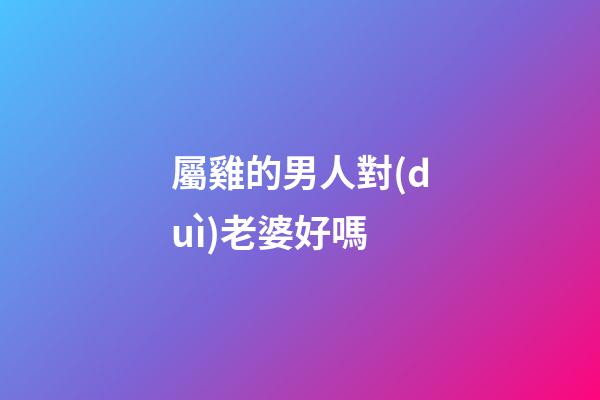 屬雞的男人對(duì)老婆好嗎