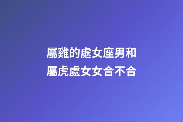 屬雞的處女座男和屬虎處女女合不合-第1張-星座運勢-玄機派