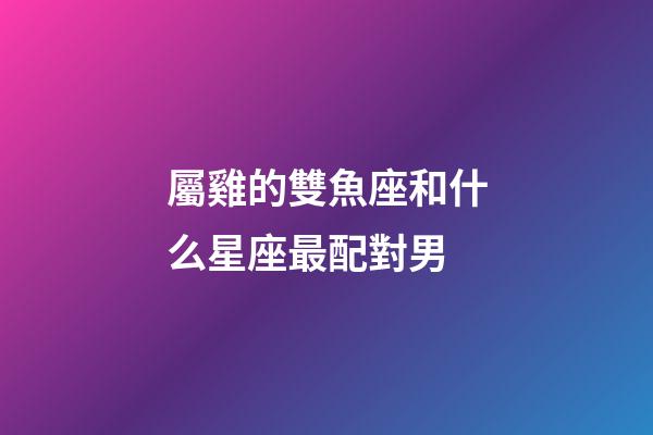 屬雞的雙魚座和什么星座最配對男-第1張-星座運勢-玄機派