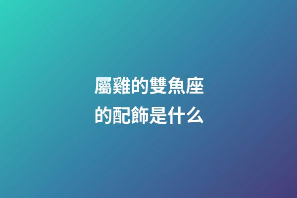 屬雞的雙魚座的配飾是什么-第1張-星座運勢-玄機派