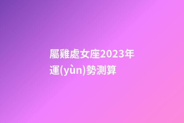 屬雞處女座2023年運(yùn)勢測算