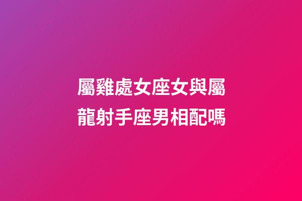 屬雞處女座女與屬龍射手座男相配嗎-第1張-星座運勢-玄機派