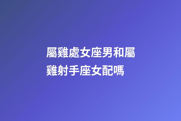 屬雞處女座男和屬雞射手座女配嗎-第1張-星座運勢-玄機派