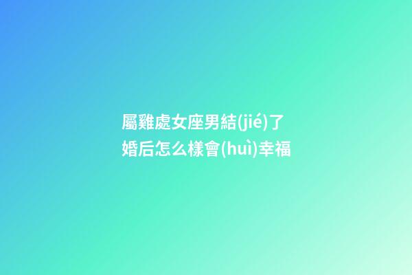 屬雞處女座男結(jié)了婚后怎么樣會(huì)幸福-第1張-星座運(yùn)勢(shì)-玄機(jī)派