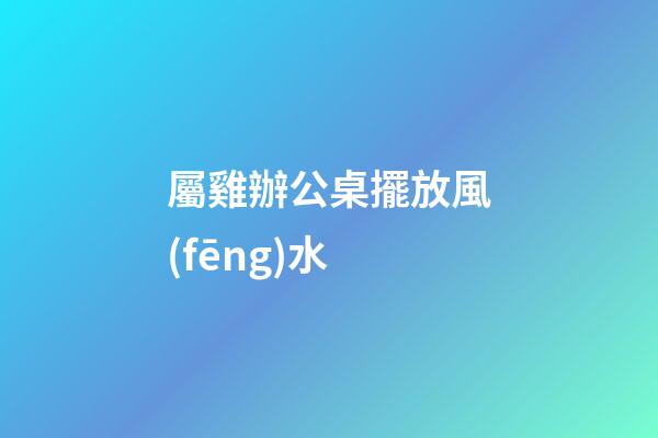 屬雞辦公桌擺放風(fēng)水