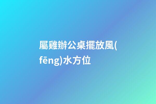 屬雞辦公桌擺放風(fēng)水方位