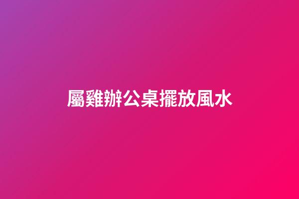 屬雞辦公桌擺放風水