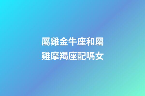 屬雞金牛座和屬雞摩羯座配嗎女-第1張-星座運(yùn)勢-玄機(jī)派