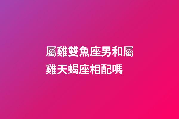 屬雞雙魚座男和屬雞天蝎座相配嗎-第1張-星座運勢-玄機派