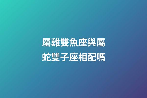 屬雞雙魚座與屬蛇雙子座相配嗎-第1張-星座運(yùn)勢-玄機(jī)派