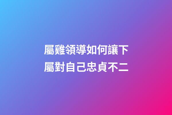 屬雞領導如何讓下屬對自己忠貞不二