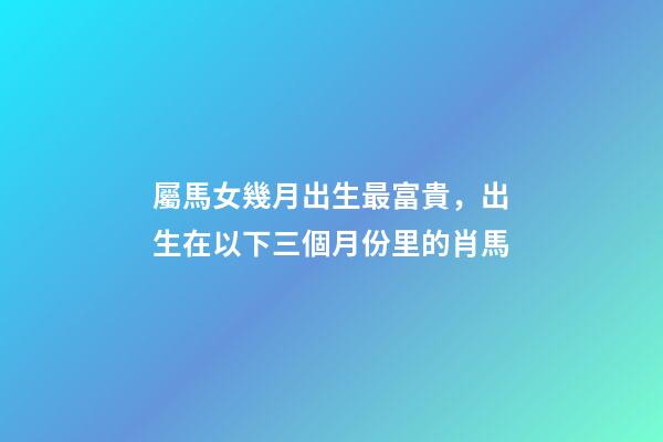 屬馬女幾月出生最富貴，出生在以下三個月份里的肖馬