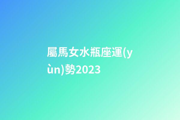 屬馬女水瓶座運(yùn)勢2023