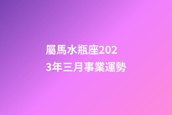 屬馬水瓶座2023年三月事業運勢-第1張-星座運勢-玄機派