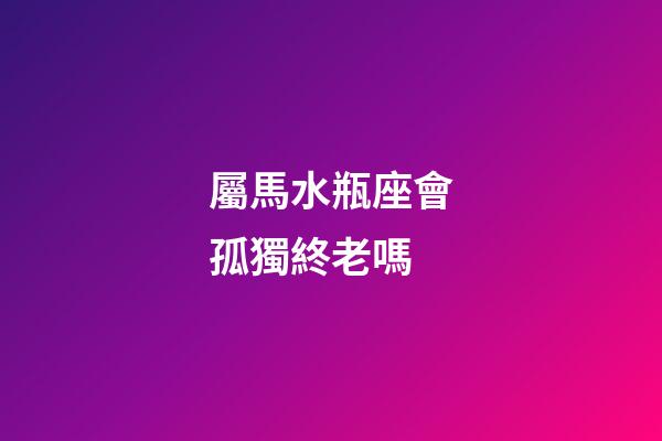 屬馬水瓶座會孤獨終老嗎-第1張-星座運勢-玄機派
