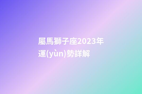 屬馬獅子座2023年運(yùn)勢詳解-第1張-星座運(yùn)勢-玄機(jī)派