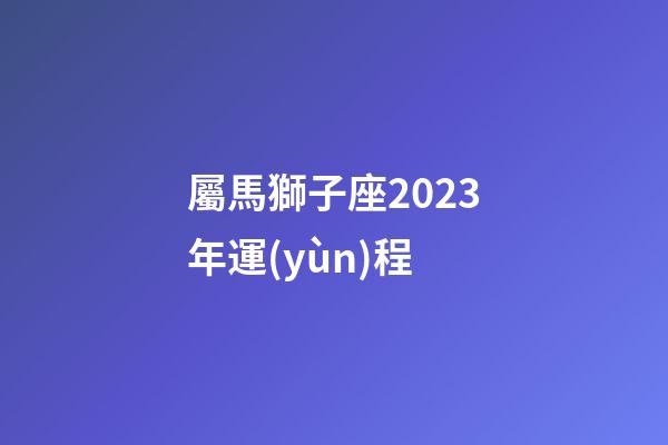 屬馬獅子座2023年運(yùn)程-第1張-星座運(yùn)勢(shì)-玄機(jī)派