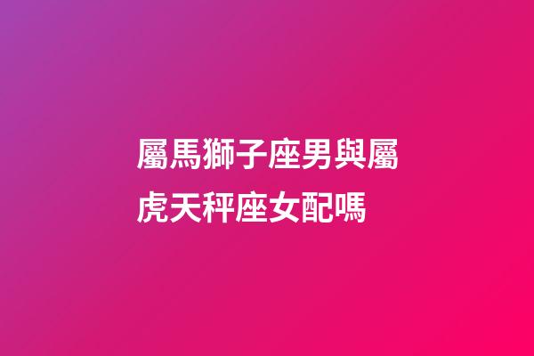 屬馬獅子座男與屬虎天秤座女配嗎-第1張-星座運勢-玄機派