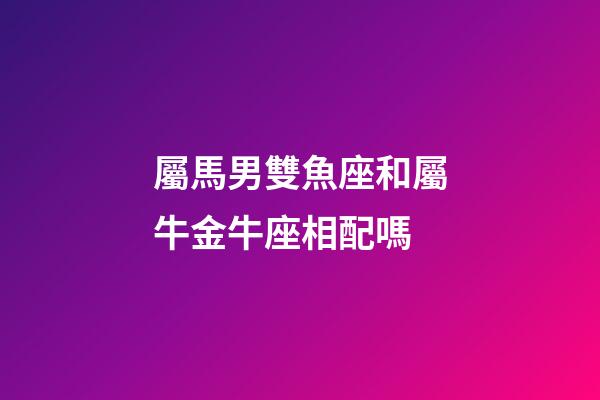 屬馬男雙魚座和屬牛金牛座相配嗎-第1張-星座運勢-玄機派