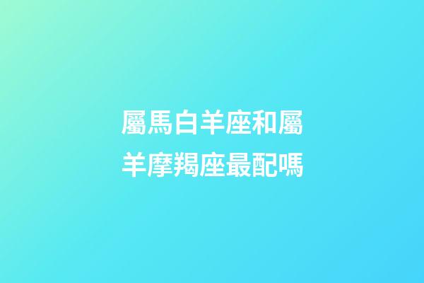 屬馬白羊座和屬羊摩羯座最配嗎-第1張-星座運勢-玄機派