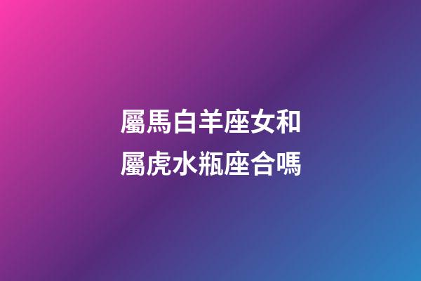 屬馬白羊座女和屬虎水瓶座合嗎-第1張-星座運(yùn)勢(shì)-玄機(jī)派