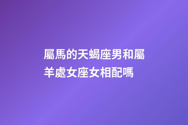 屬馬的天蝎座男和屬羊處女座女相配嗎-第1張-星座運勢-玄機派