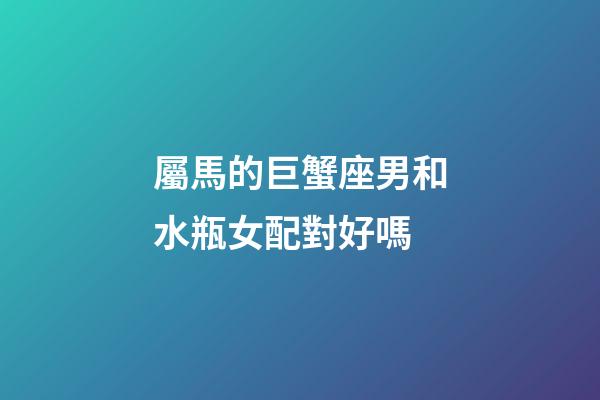 屬馬的巨蟹座男和水瓶女配對好嗎-第1張-星座運(yùn)勢-玄機(jī)派