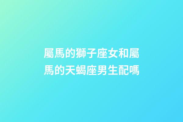 屬馬的獅子座女和屬馬的天蝎座男生配嗎-第1張-星座運勢-玄機派