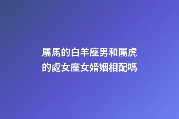 屬馬的白羊座男和屬虎的處女座女婚姻相配嗎-第1張-星座運勢-玄機派