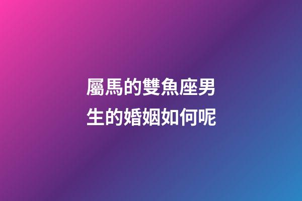 屬馬的雙魚座男生的婚姻如何呢-第1張-星座運勢-玄機派