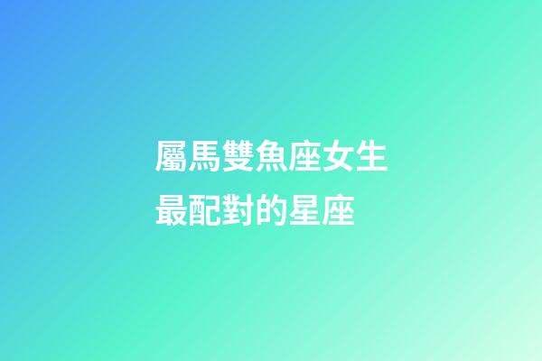 屬馬雙魚座女生最配對的星座-第1張-星座運(yùn)勢-玄機(jī)派