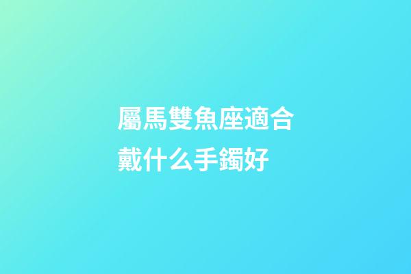 屬馬雙魚座適合戴什么手鐲好-第1張-星座運勢-玄機派