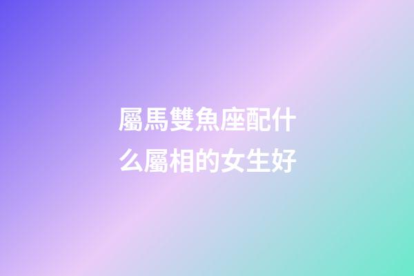 屬馬雙魚座配什么屬相的女生好-第1張-星座運(yùn)勢(shì)-玄機(jī)派
