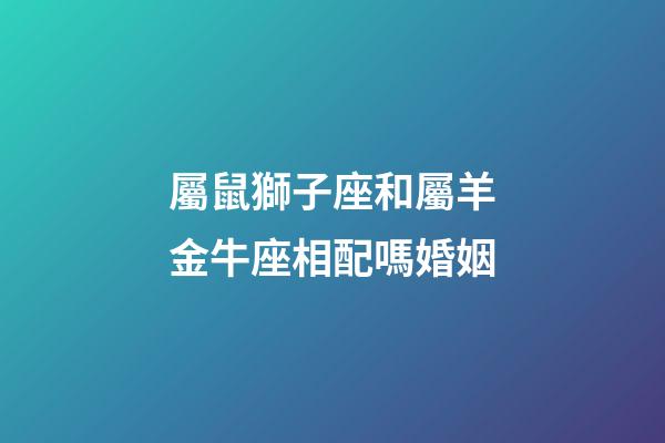 屬鼠獅子座和屬羊金牛座相配嗎婚姻-第1張-星座運(yùn)勢(shì)-玄機(jī)派