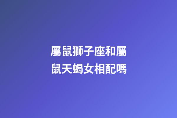 屬鼠獅子座和屬鼠天蝎女相配嗎-第1張-星座運勢-玄機派