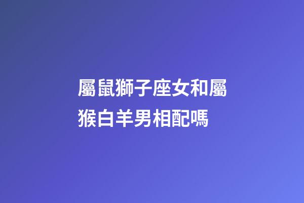 屬鼠獅子座女和屬猴白羊男相配嗎-第1張-星座運勢-玄機派