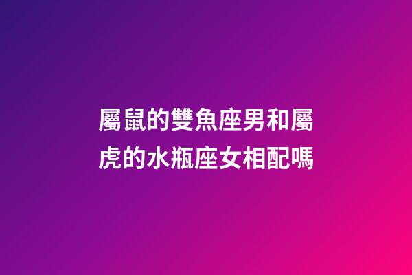 屬鼠的雙魚座男和屬虎的水瓶座女相配嗎-第1張-星座運勢-玄機派
