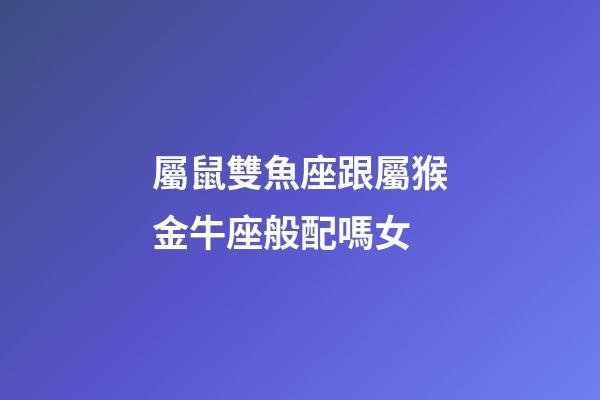 屬鼠雙魚座跟屬猴金牛座般配嗎女-第1張-星座運勢-玄機派