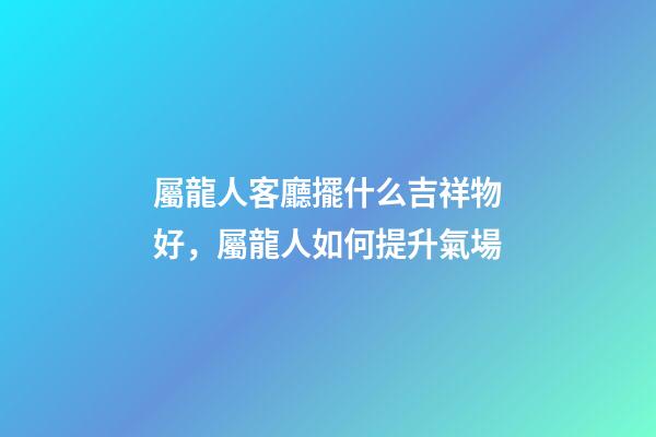 屬龍人客廳擺什么吉祥物好，屬龍人如何提升氣場