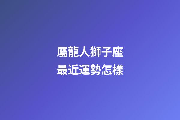 屬龍人獅子座最近運勢怎樣-第1張-星座運勢-玄機派