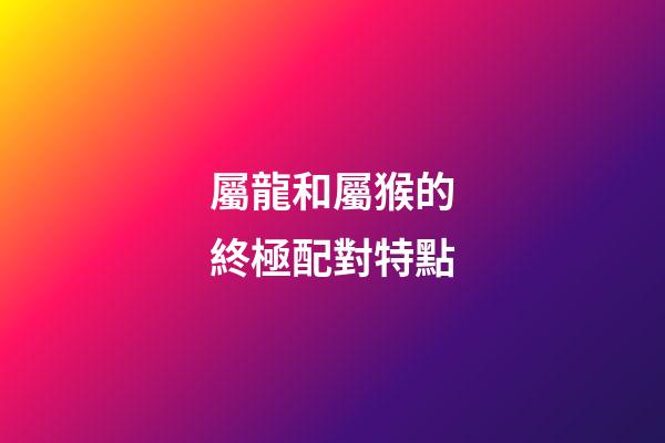 屬龍和屬猴的終極配對特點