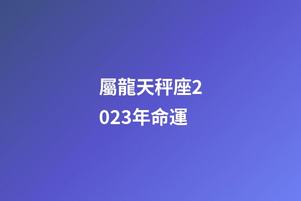 屬龍天秤座2023年命運-第1張-星座運勢-玄機派