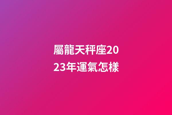 屬龍天秤座2023年運氣怎樣-第1張-星座運勢-玄機派