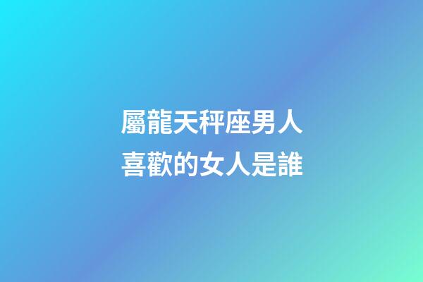 屬龍天秤座男人喜歡的女人是誰-第1張-星座運勢-玄機派