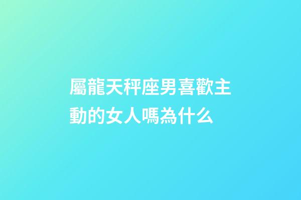 屬龍天秤座男喜歡主動的女人嗎為什么-第1張-星座運勢-玄機派